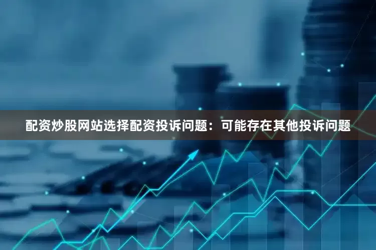 配资炒股网站选择配资投诉问题：可能存在其他投诉问题
