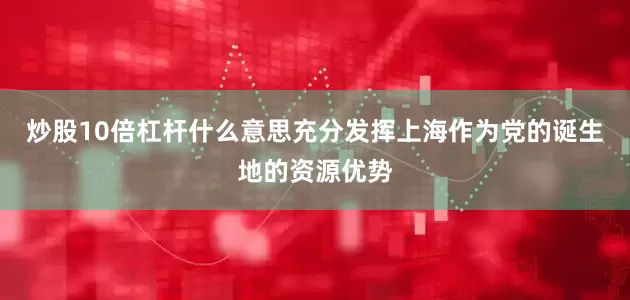 炒股10倍杠杆什么意思充分发挥上海作为党的诞生地的资源优势