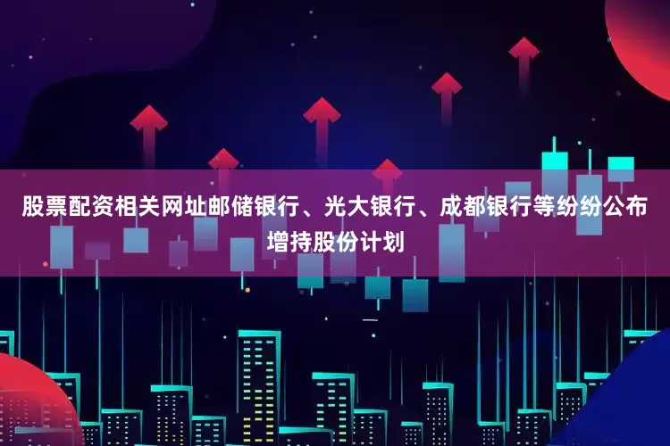 股票配资相关网址邮储银行、光大银行、成都银行等纷纷公布增持股份计划