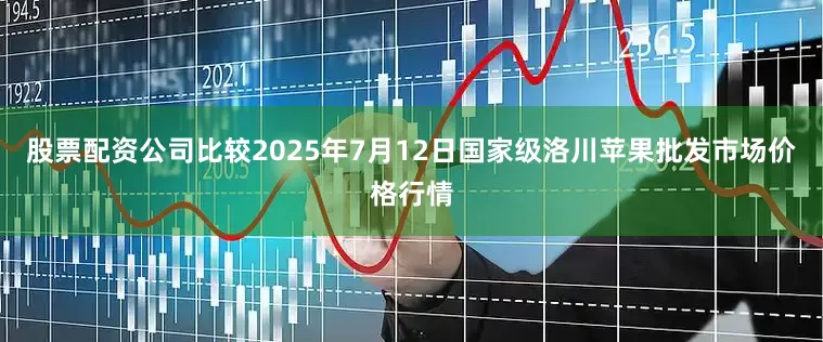 股票配资公司比较2025年7月12日国家级洛川苹果批发市场价格行情