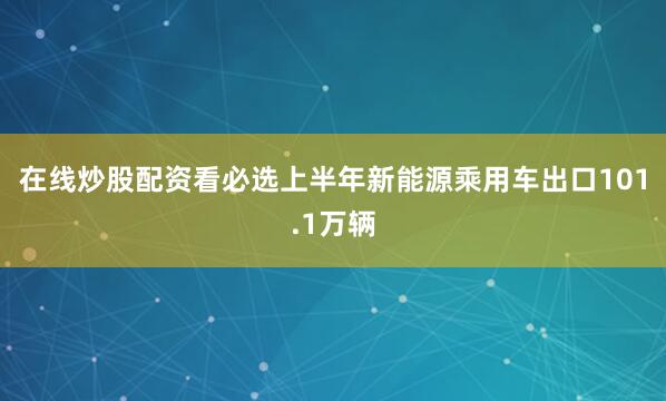 在线炒股配资看必选上半年新能源乘用车出口101.1万辆