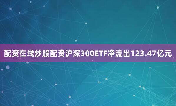 配资在线炒股配资沪深300ETF净流出123.47亿元