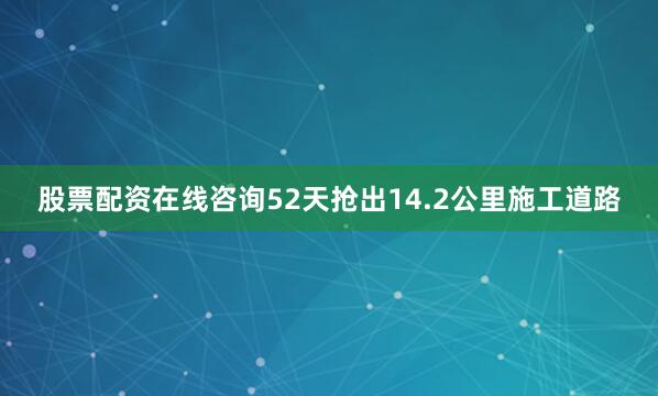 股票配资在线咨询52天抢出14.2公里施工道路