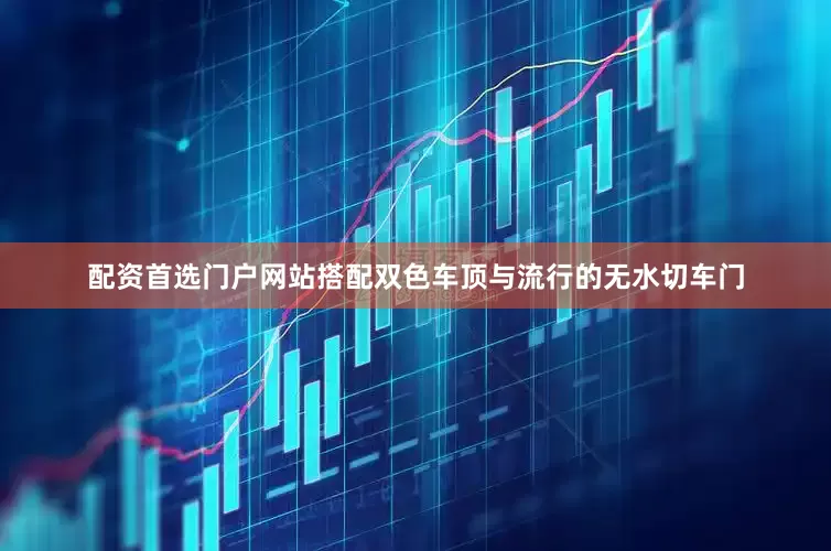配资首选门户网站搭配双色车顶与流行的无水切车门